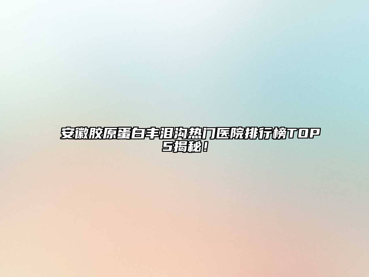 安徽胶原蛋白丰泪沟热门医院排行榜TOP5揭秘！