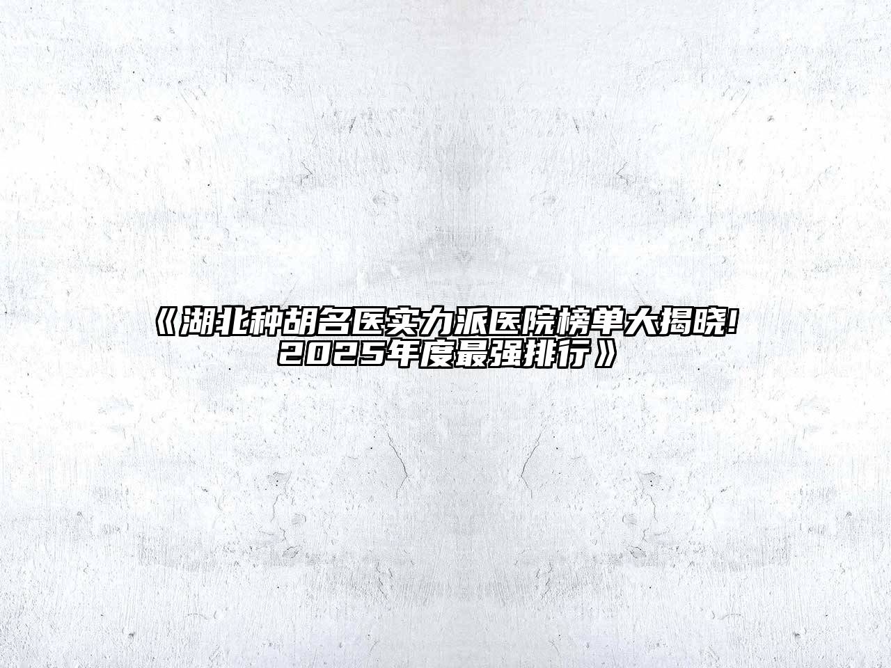 《湖北种胡名医实力派医院榜单大揭晓! 2025年度最强排行》