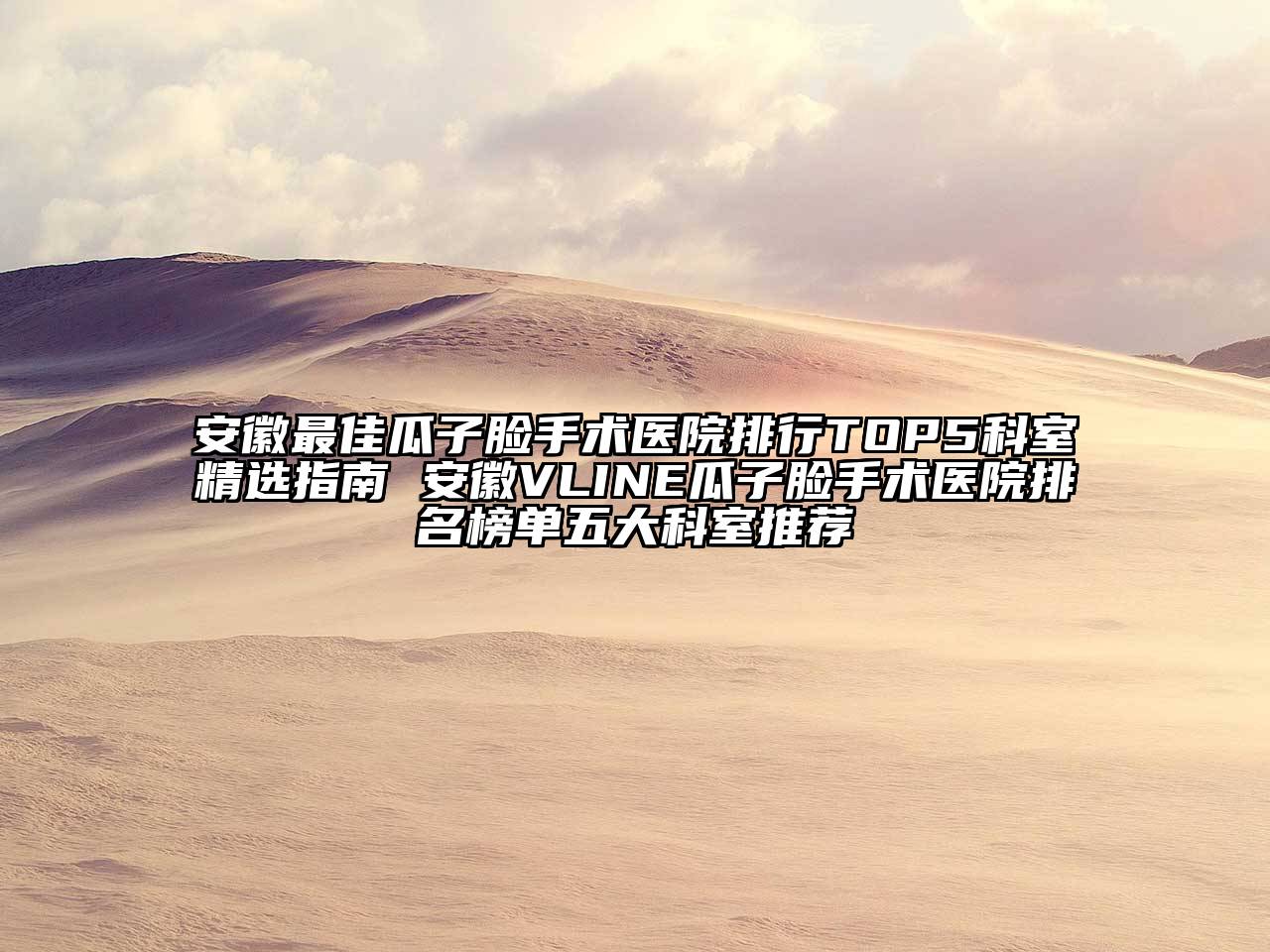 安徽最佳瓜子脸手术医院排行TOP5科室精选指南 安徽VLINE瓜子脸手术医院排名榜单五大科室推荐