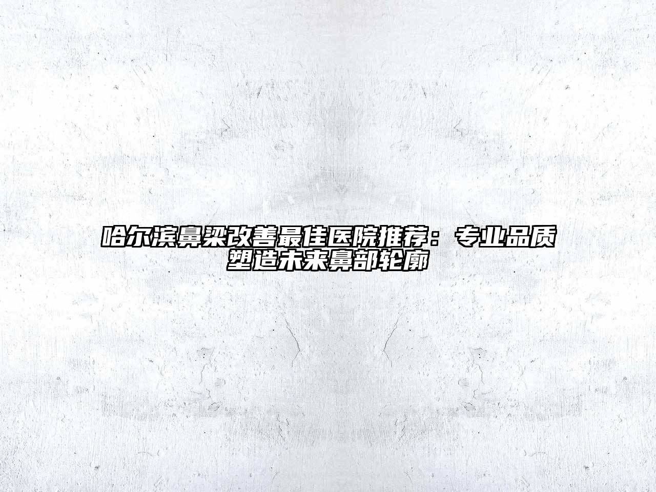哈尔滨鼻梁改善最佳医院推荐：专业品质塑造未来鼻部轮廓