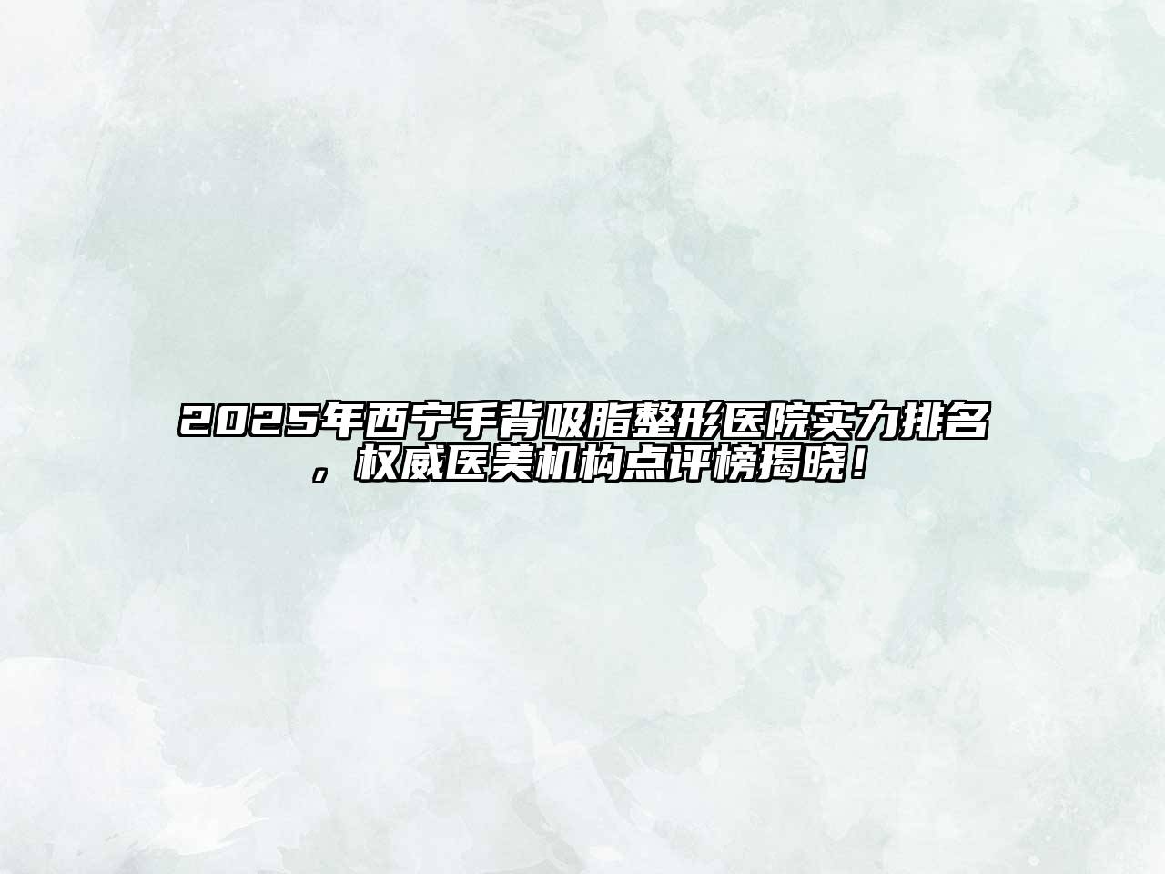 2025年西宁手背吸脂整形医院实力排名，权威医美机构点评榜揭晓！
