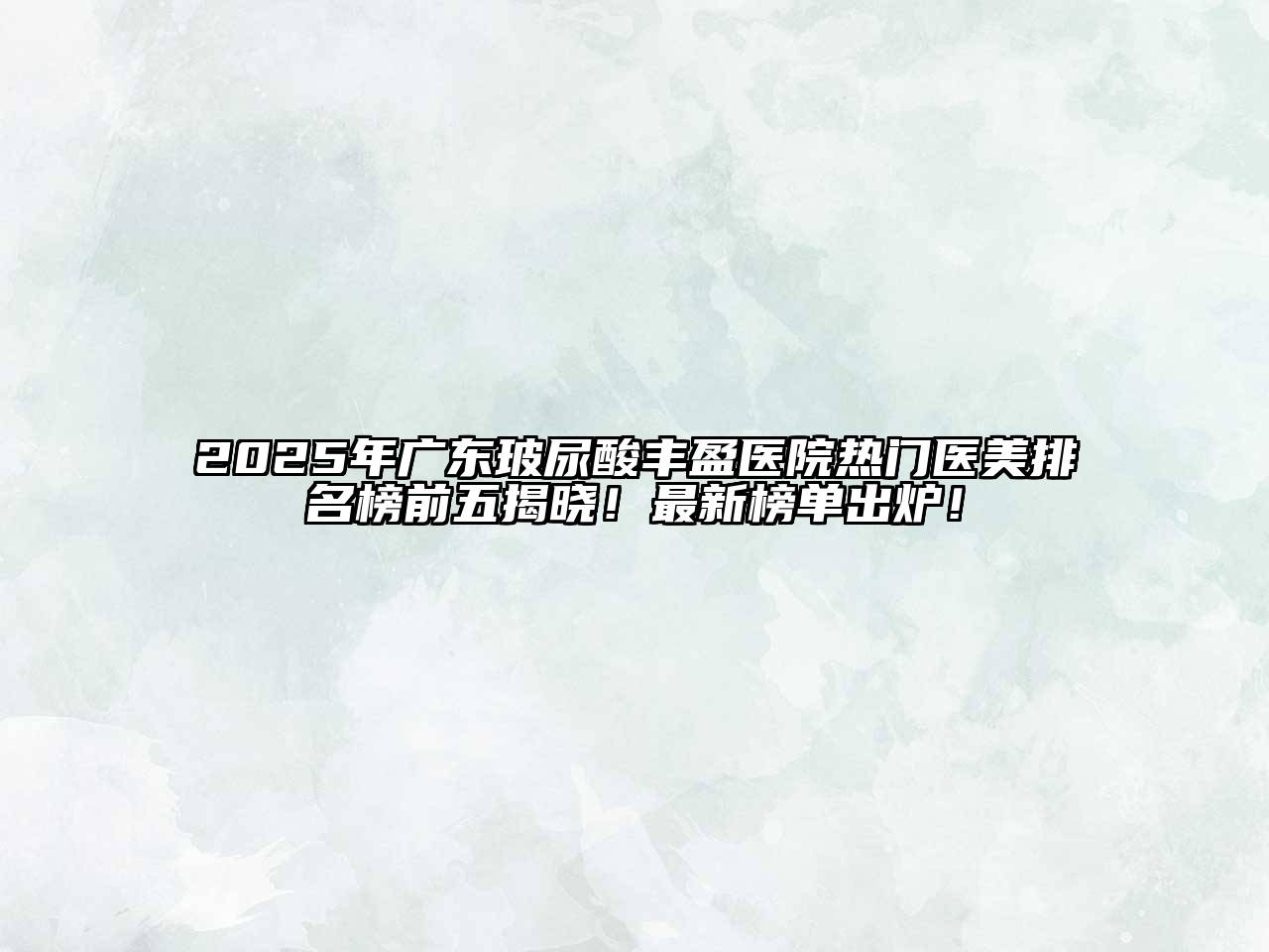 2025年广东玻尿酸丰盈医院热门医美排名榜前五揭晓！最新榜单出炉！