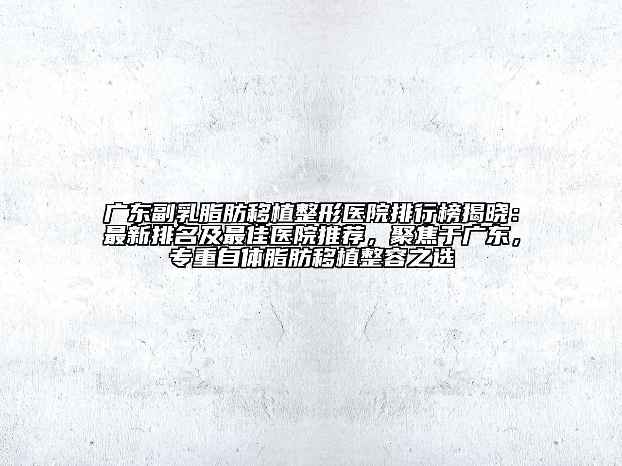 广东副乳脂肪移植整形医院排行榜揭晓：最新排名及最佳医院推荐，聚焦于广东，专重自体脂肪移植整容之选