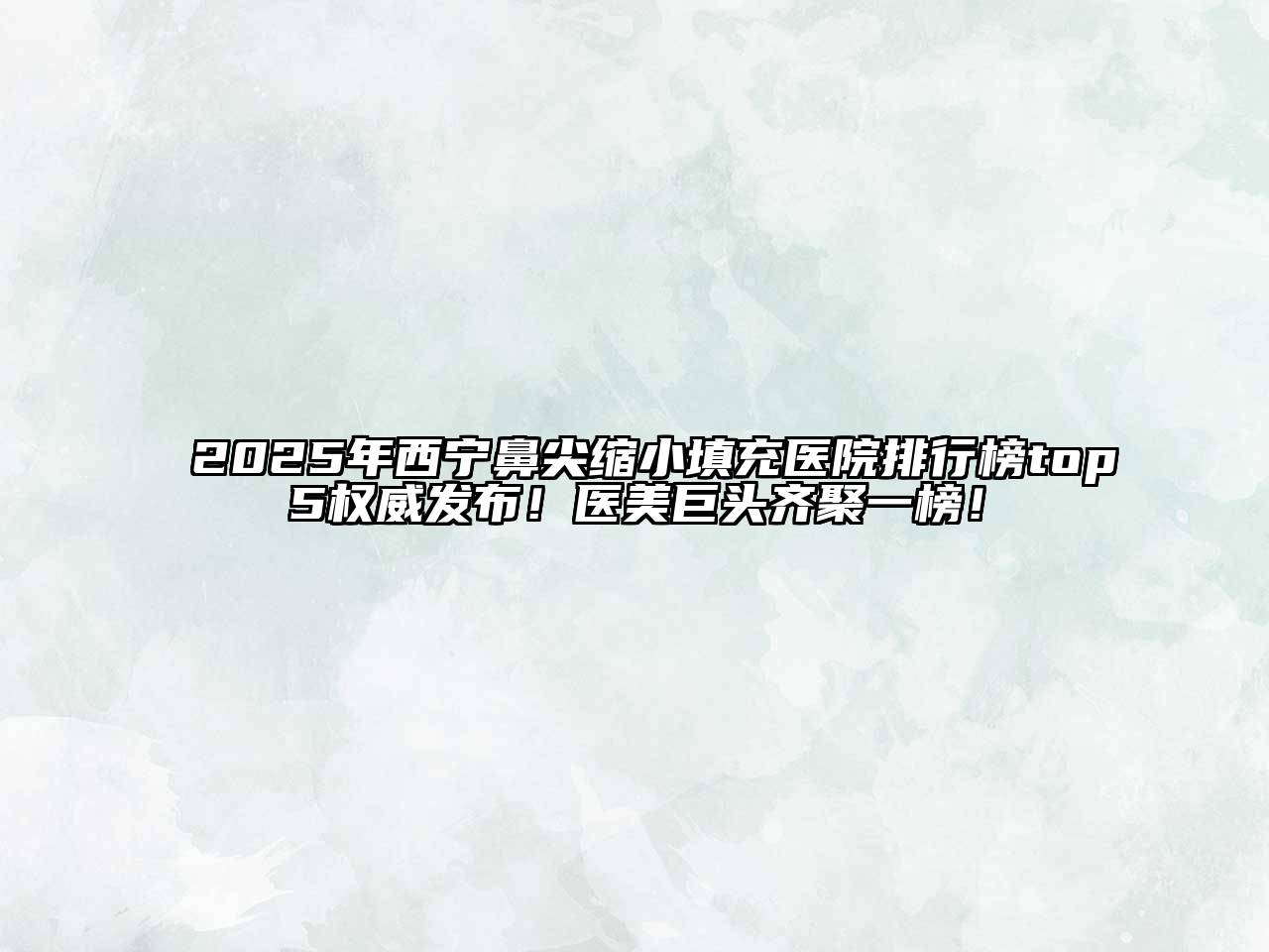 2025年西宁鼻尖缩小填充医院排行榜top5权威发布！医美巨头齐聚一榜！