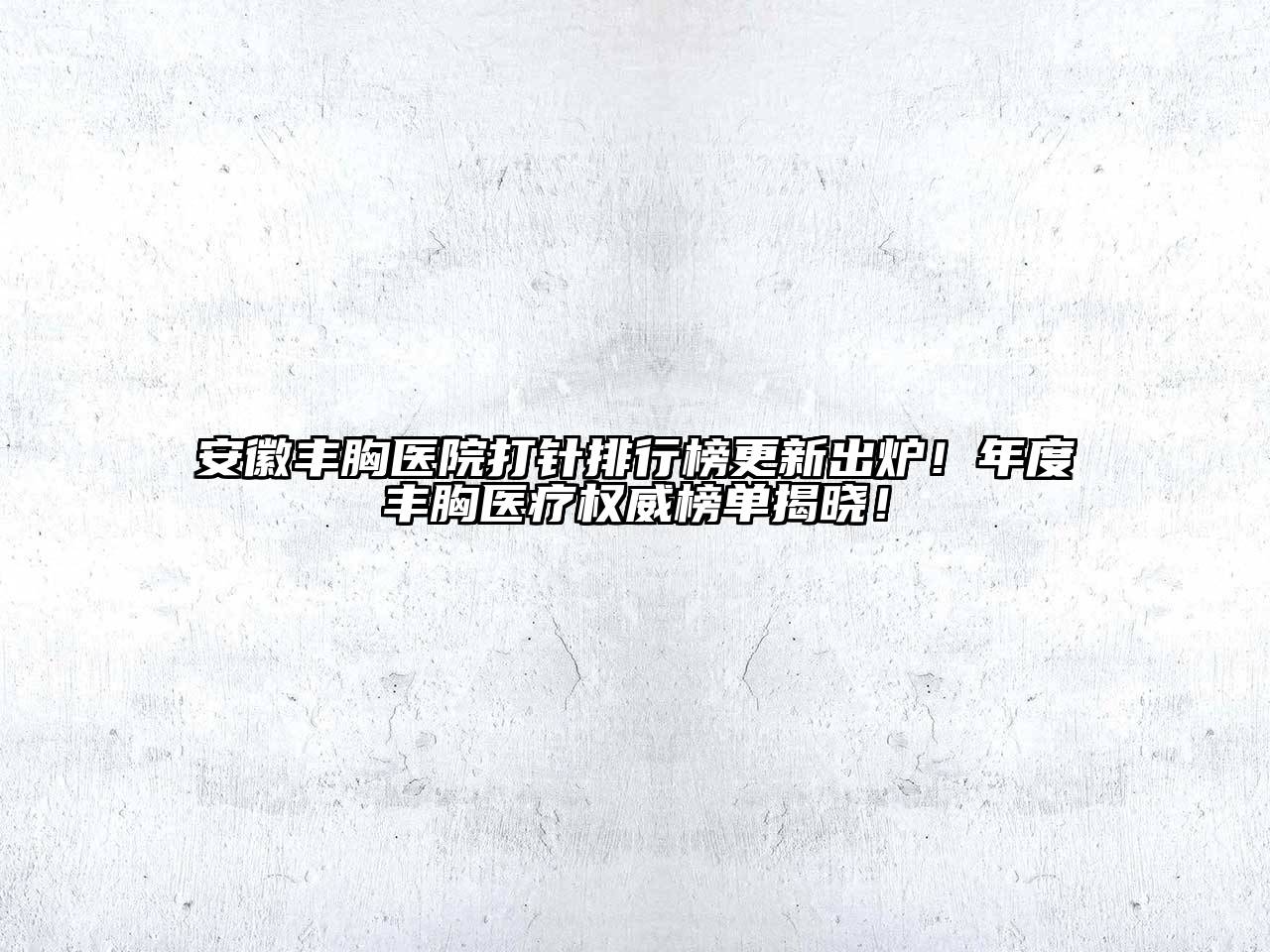 安徽丰胸医院打针排行榜更新出炉！年度丰胸医疗权威榜单揭晓！