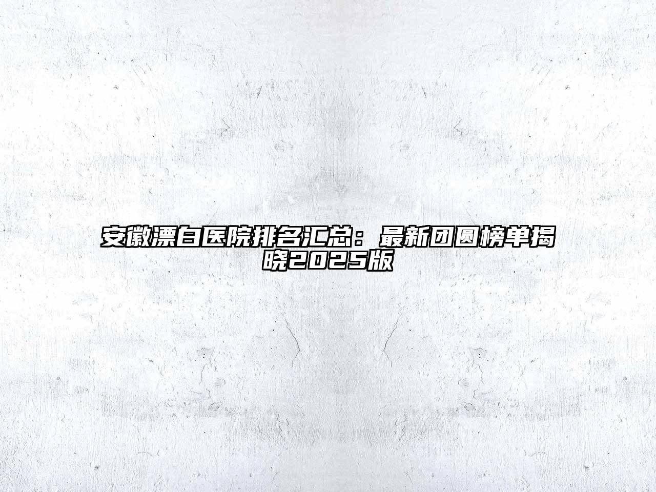 安徽漂白医院排名汇总：最新团圆榜单揭晓2025版