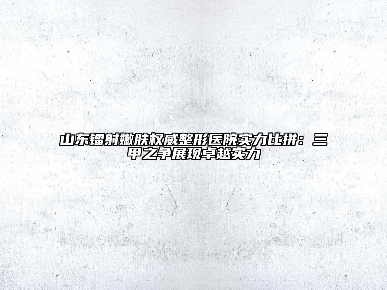 山东镭射嫩肤权威整形医院实力比拼：三甲之争展现卓越实力