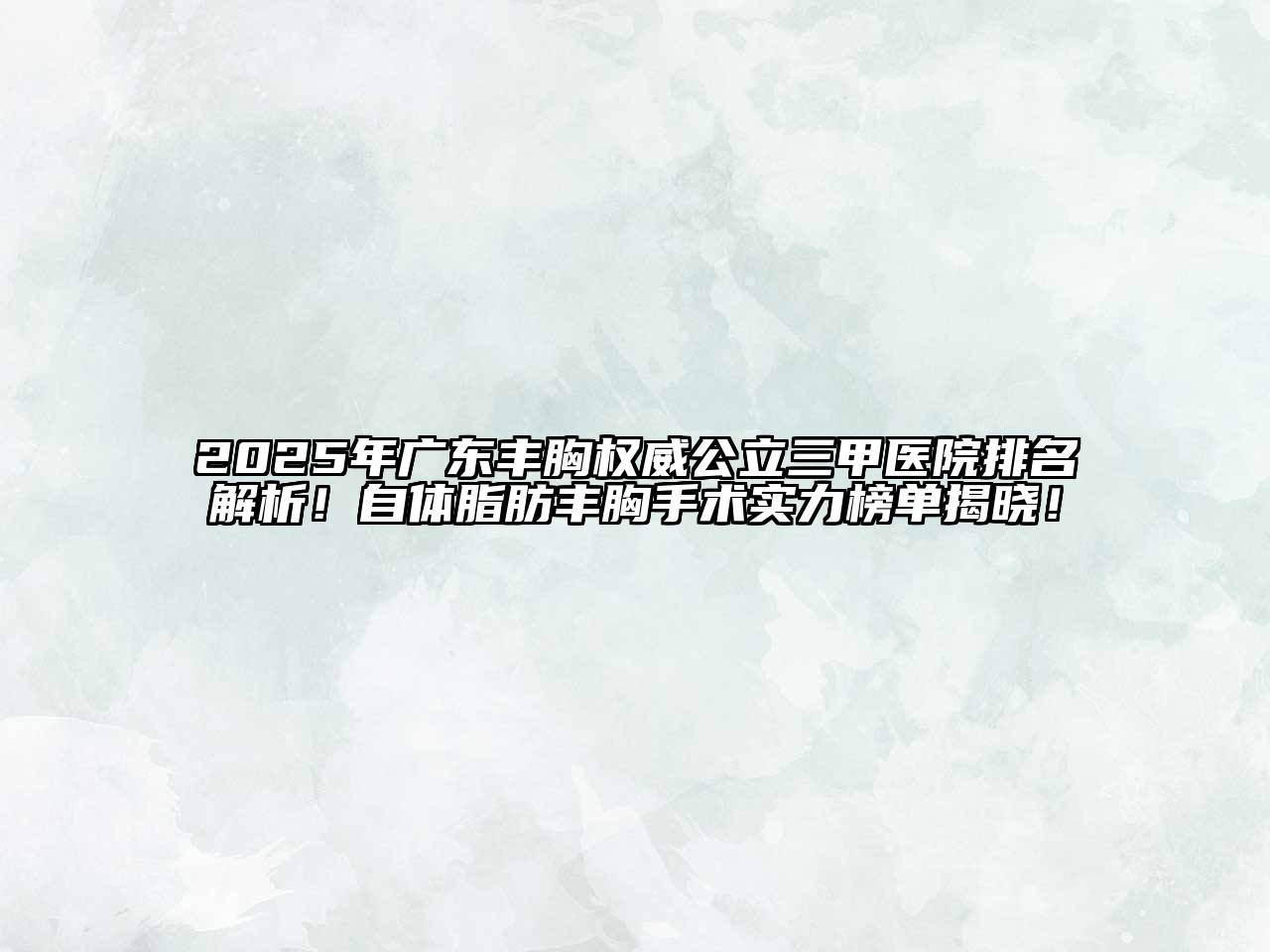 2025年广东丰胸权威公立三甲医院排名解析！自体脂肪丰胸手术实力榜单揭晓！