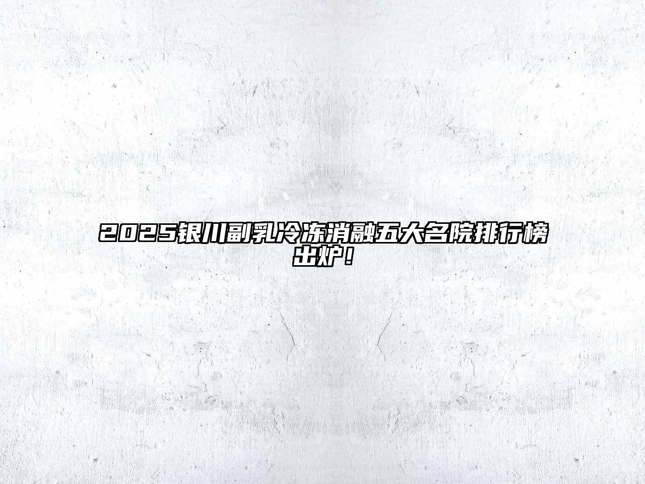 2025银川副乳冷冻消融五大名院排行榜出炉！