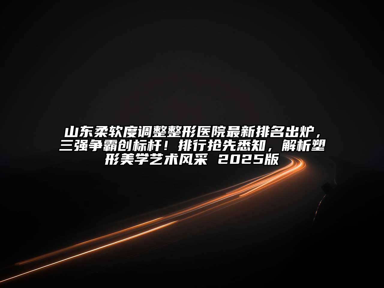山东柔软度调整整形医院最新排名出炉，三强争霸创标杆！排行抢先悉知，解析塑形美学艺术风采 2025版