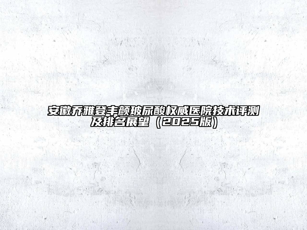 安徽乔雅登丰颜玻尿酸权威医院技术评测及排名展望（2025版）