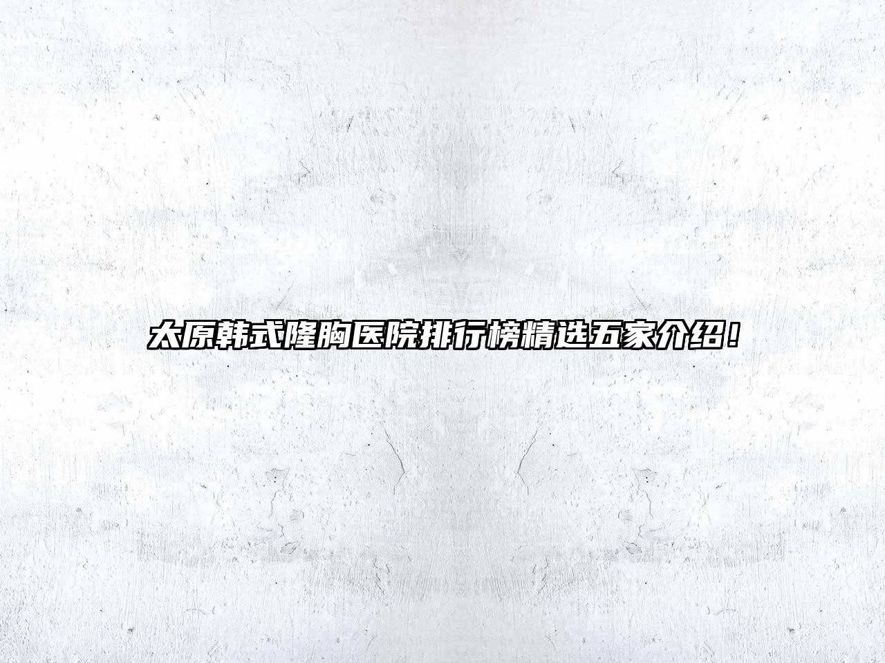 太原韩式隆胸医院排行榜精选五家介绍！