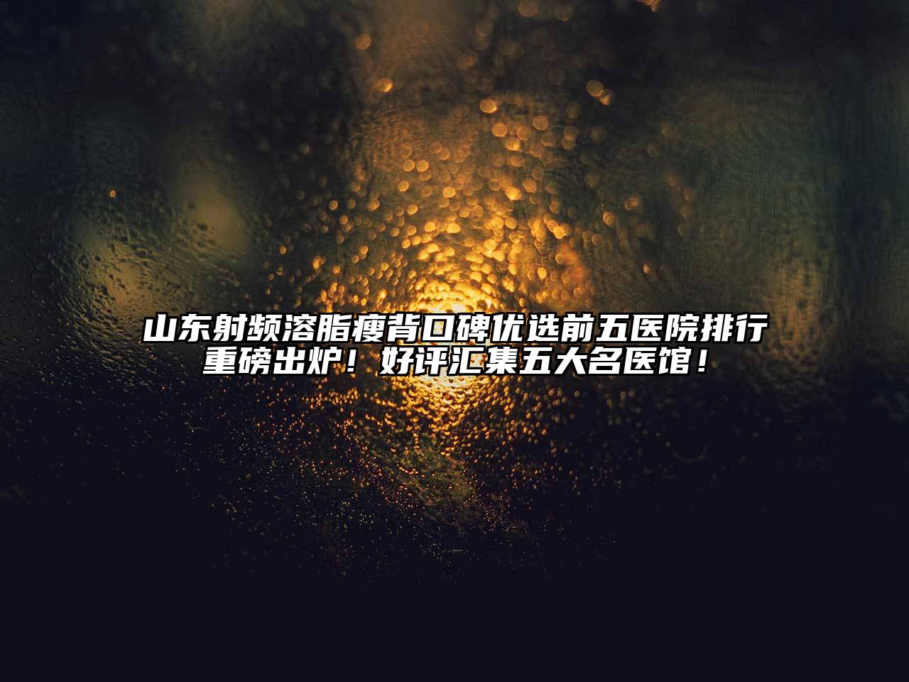 山东射频溶脂瘦背口碑优选前五医院排行重磅出炉！好评汇集五大名医馆！