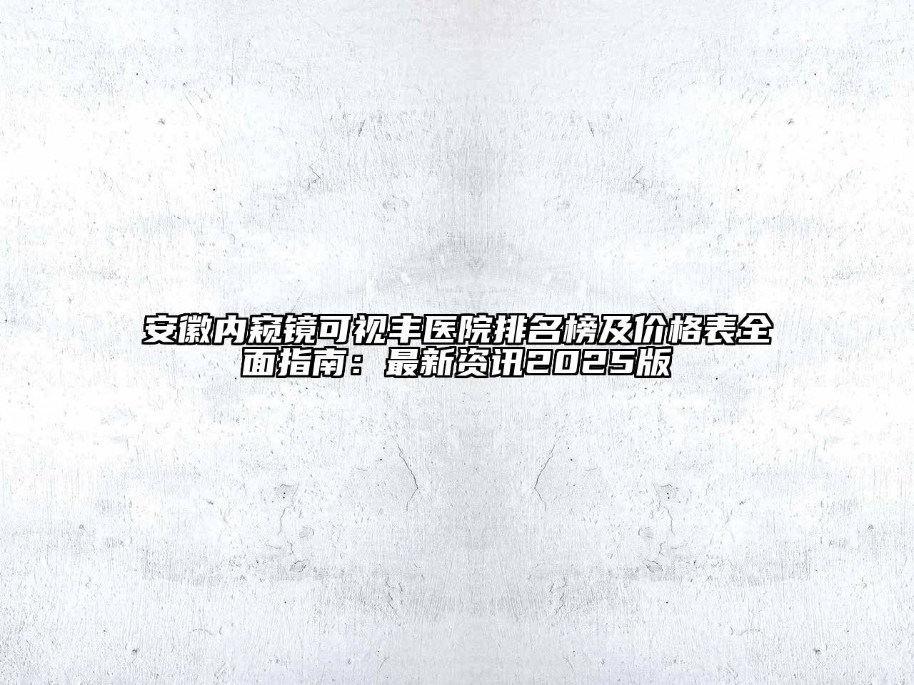 安徽内窥镜可视丰医院排名榜及价格表全面指南：最新资讯2025版