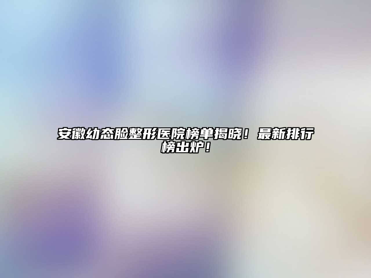安徽幼态脸整形医院榜单揭晓！最新排行榜出炉！
