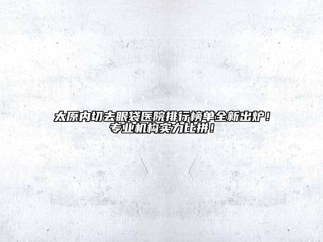 太原内切去眼袋医院排行榜单全新出炉！专业机构实力比拼！