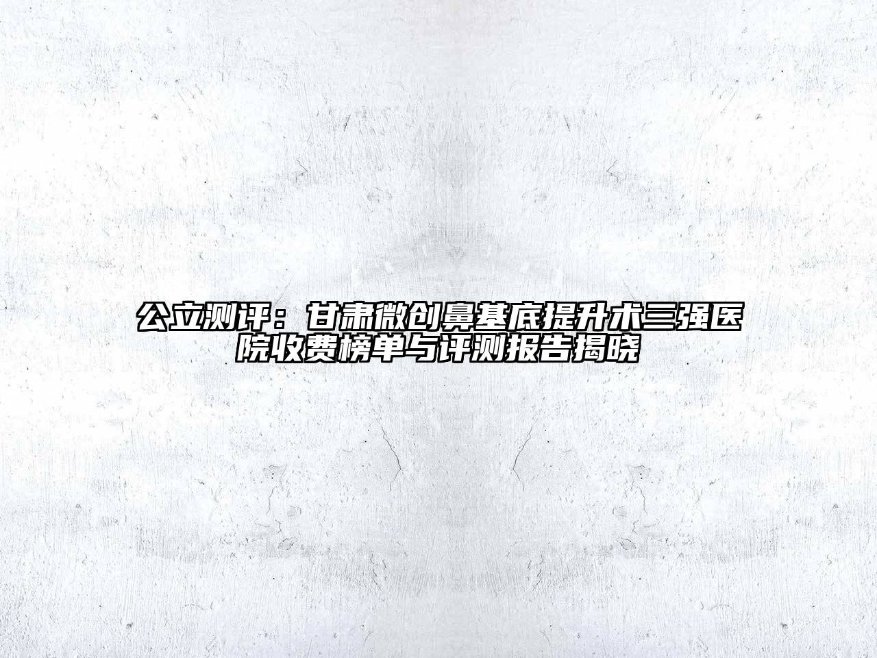 公立测评：甘肃微创鼻基底提升术三强医院收费榜单与评测报告揭晓