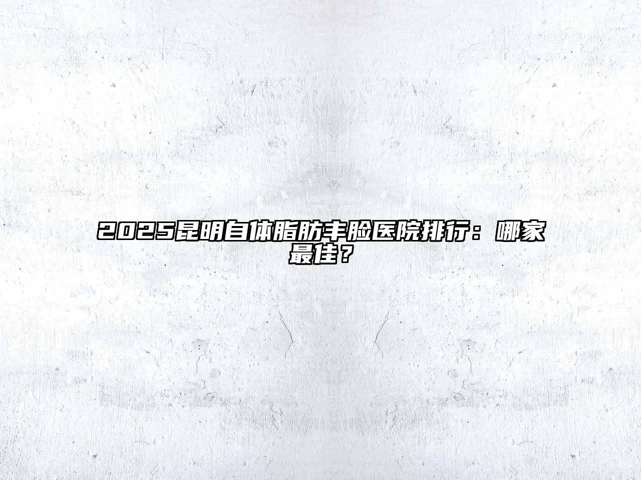 2025昆明自体脂肪丰脸医院排行：哪家最佳？