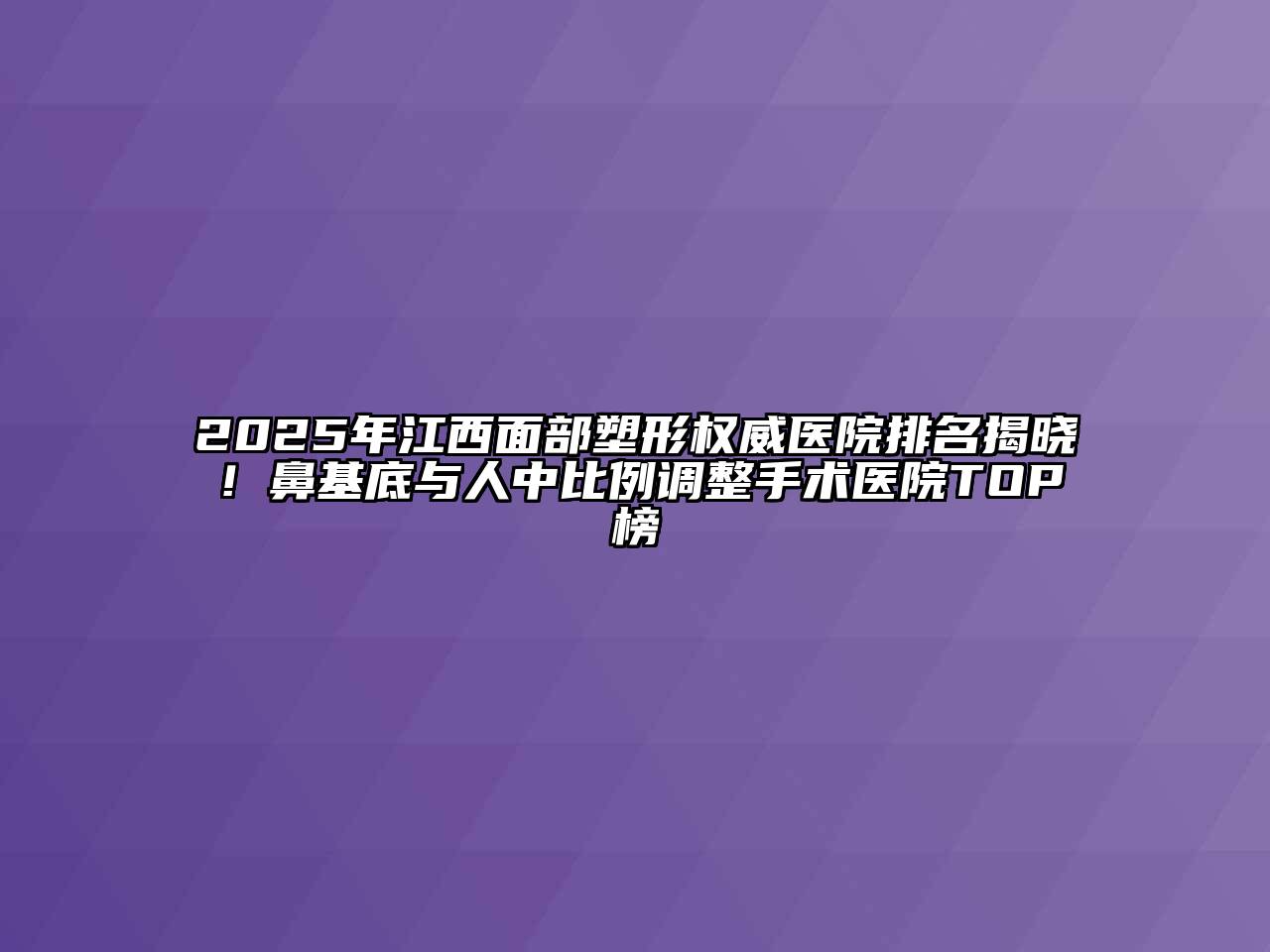 2025年江西面部塑形权威医院排名揭晓！鼻基底与人中比例调整手术医院TOP榜