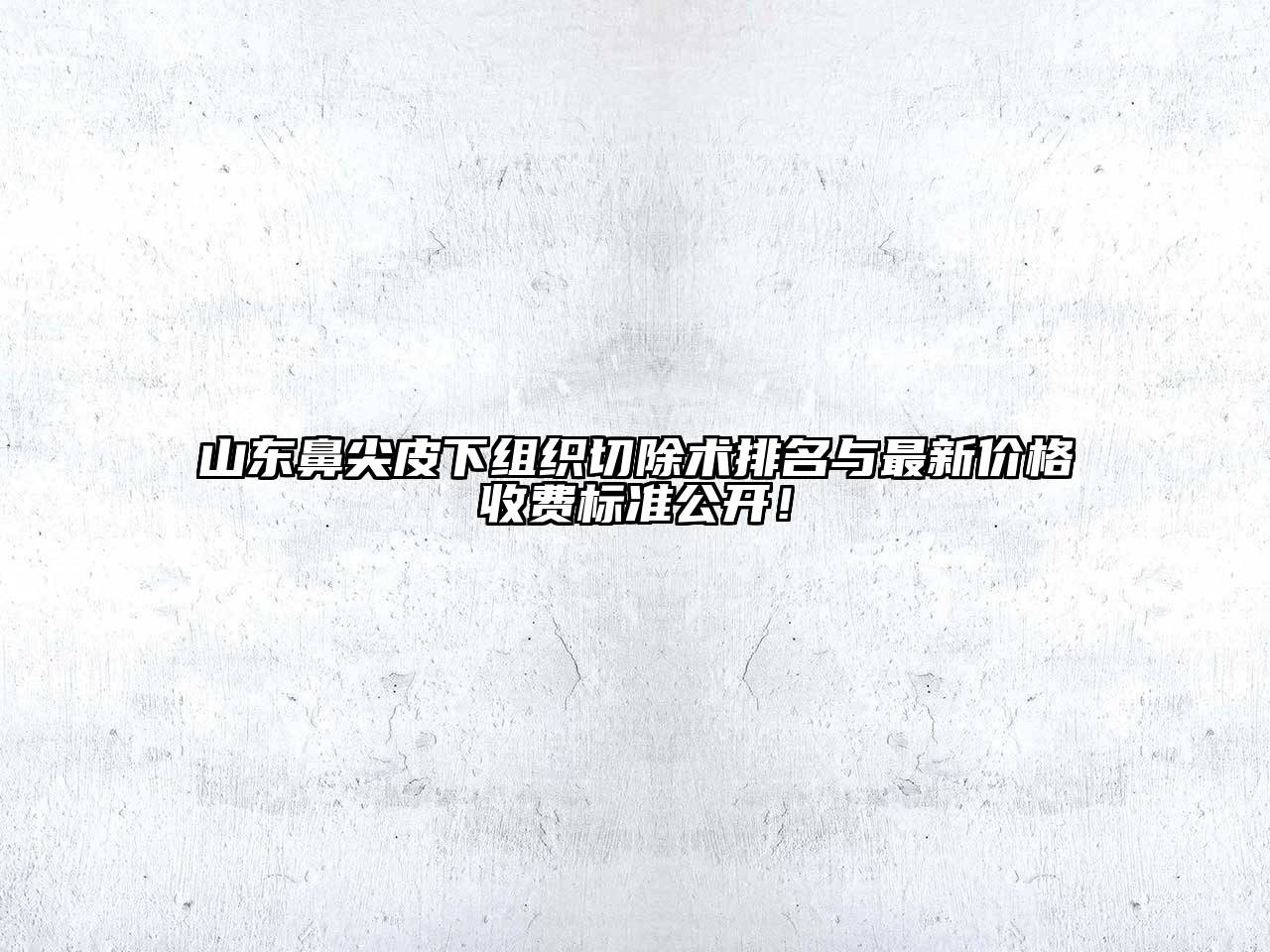山东鼻尖皮下组织切除术排名与最新价格收费标准公开！