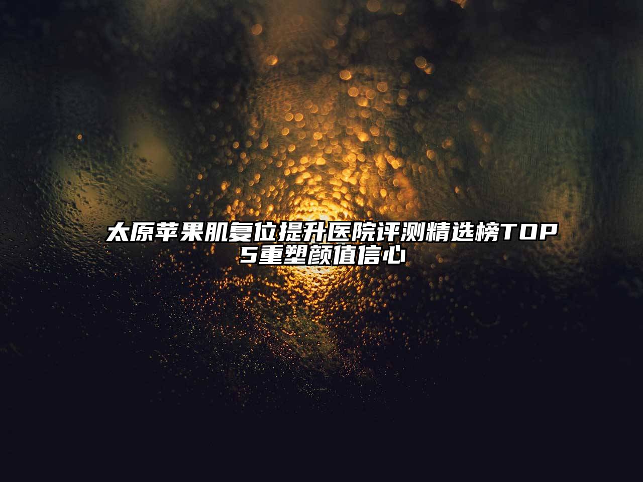 太原苹果肌复位提升医院评测精选榜TOP5重塑颜值信心