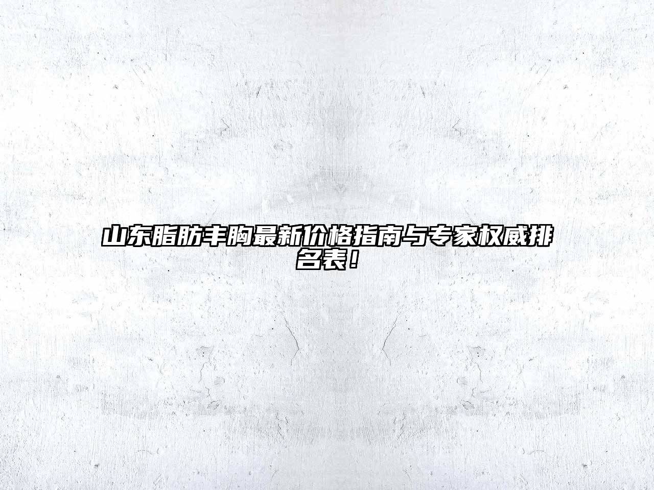 山东脂肪丰胸最新价格指南与专家权威排名表！
