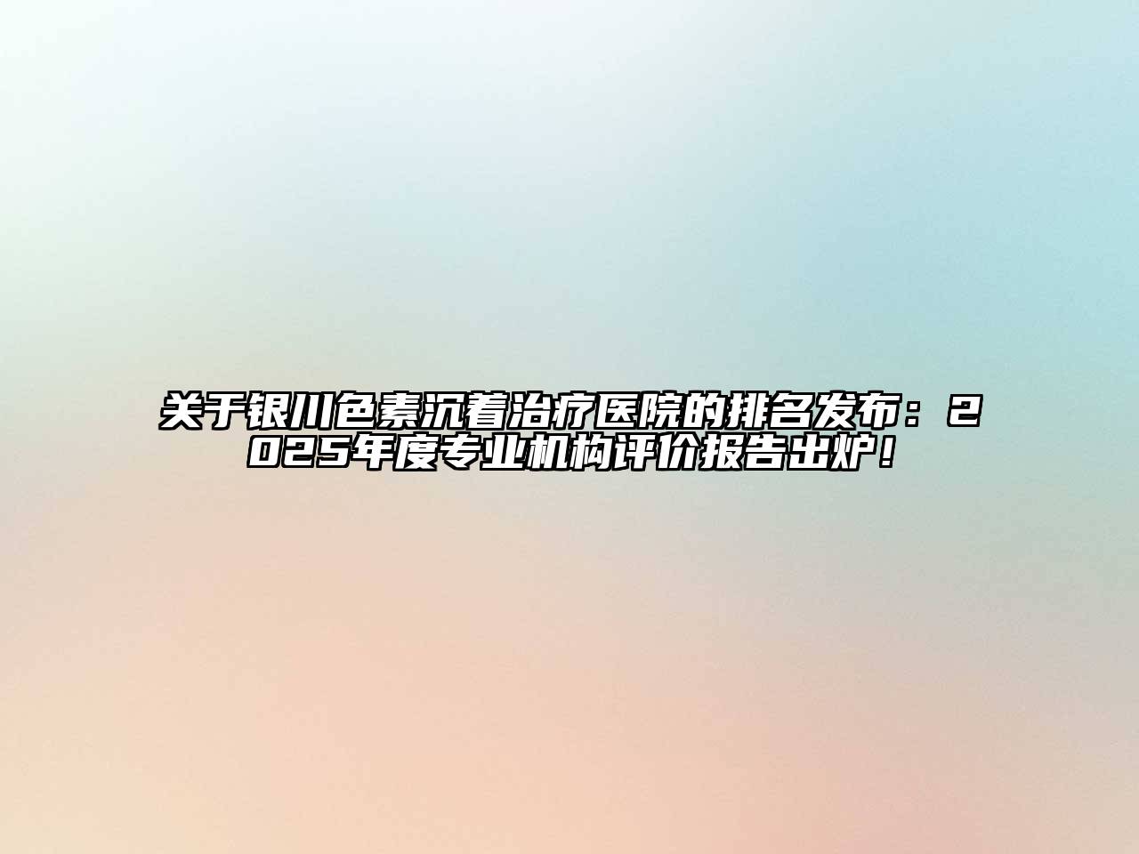 关于银川色素沉着治疗医院的排名发布：2025年度专业机构评价报告出炉！
