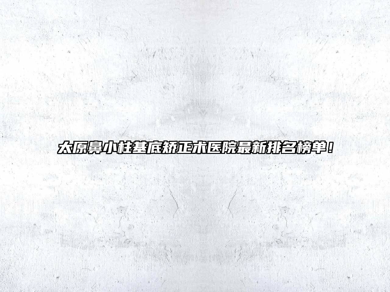 太原鼻小柱基底矫正术医院最新排名榜单！