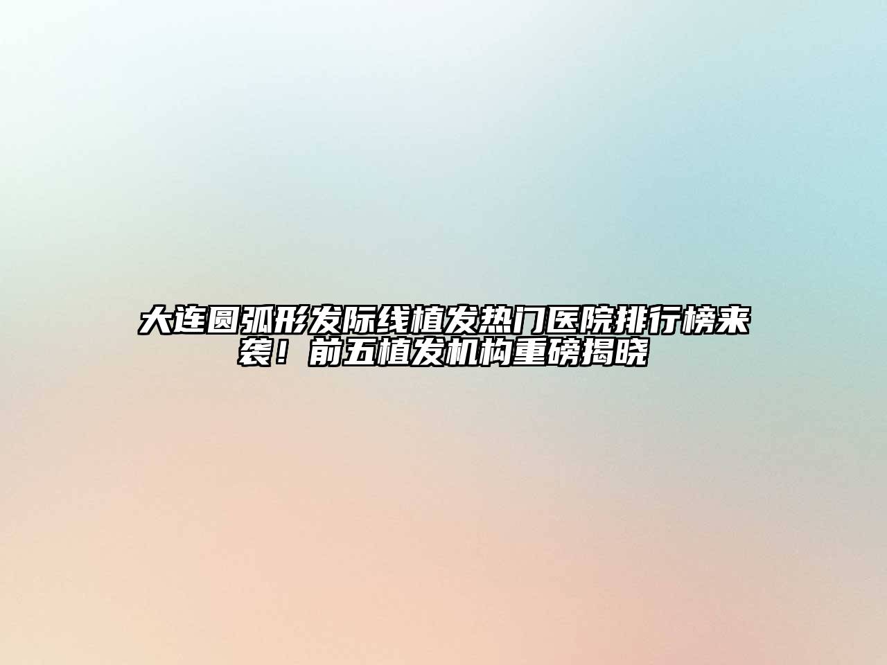 大连圆弧形发际线植发热门医院排行榜来袭！前五植发机构重磅揭晓