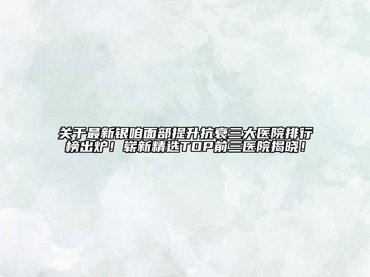 关于最新银咱面部提升抗衰三大医院排行榜出炉！崭新精选TOP前三医院揭晓！