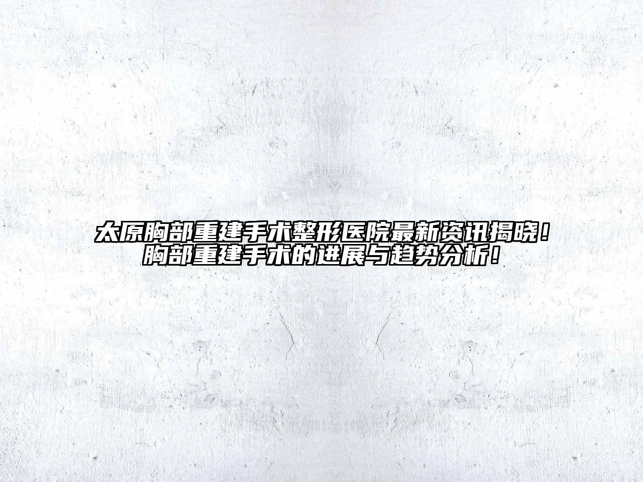 太原胸部重建手术整形医院最新资讯揭晓！胸部重建手术的进展与趋势分析！