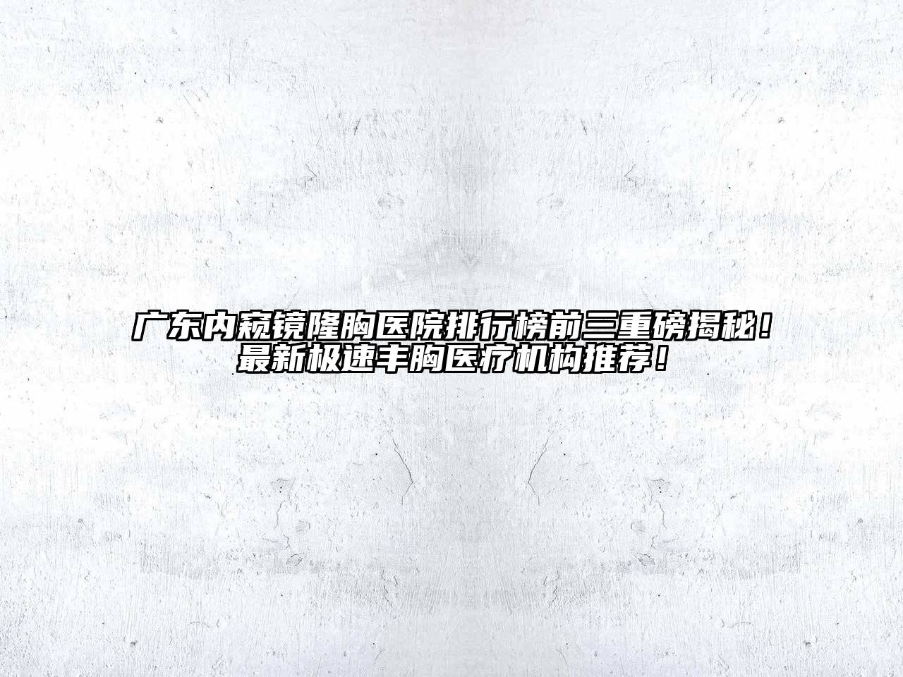 广东内窥镜隆胸医院排行榜前三重磅揭秘！最新极速丰胸医疗机构推荐！