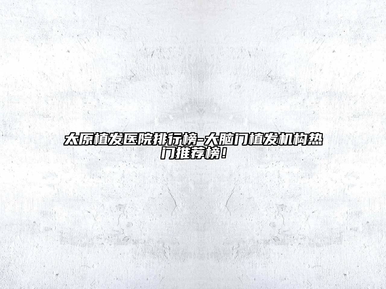 太原植发医院排行榜-大脑门植发机构热门推荐榜！