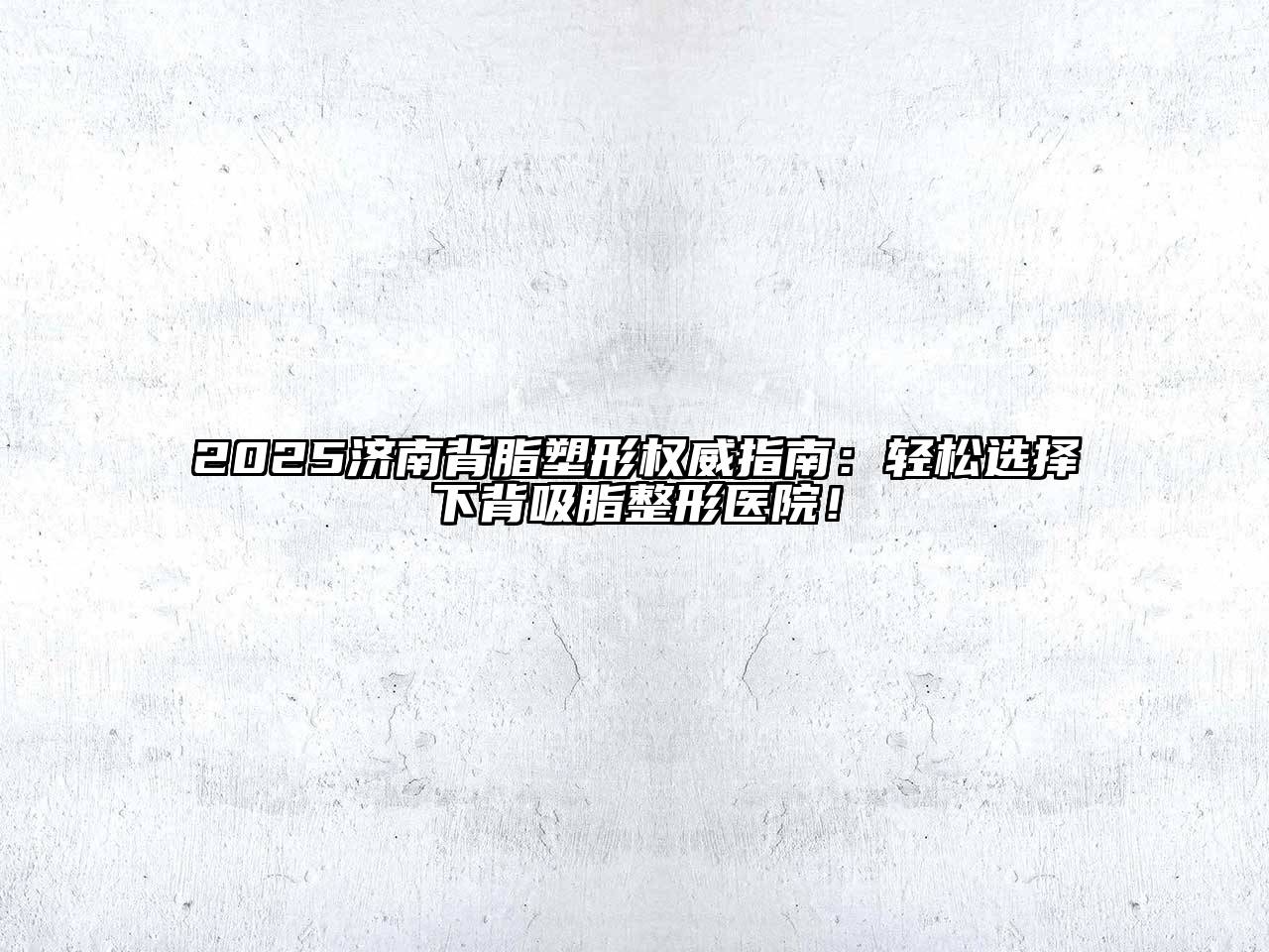 2025济南背脂塑形权威指南：轻松选择下背吸脂整形医院！