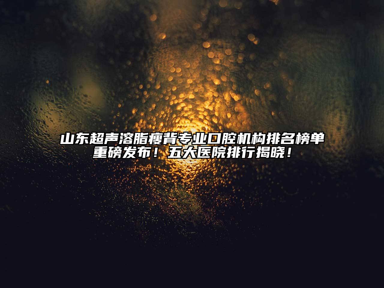 山东超声溶脂瘦背专业口腔机构排名榜单重磅发布！五大医院排行揭晓！