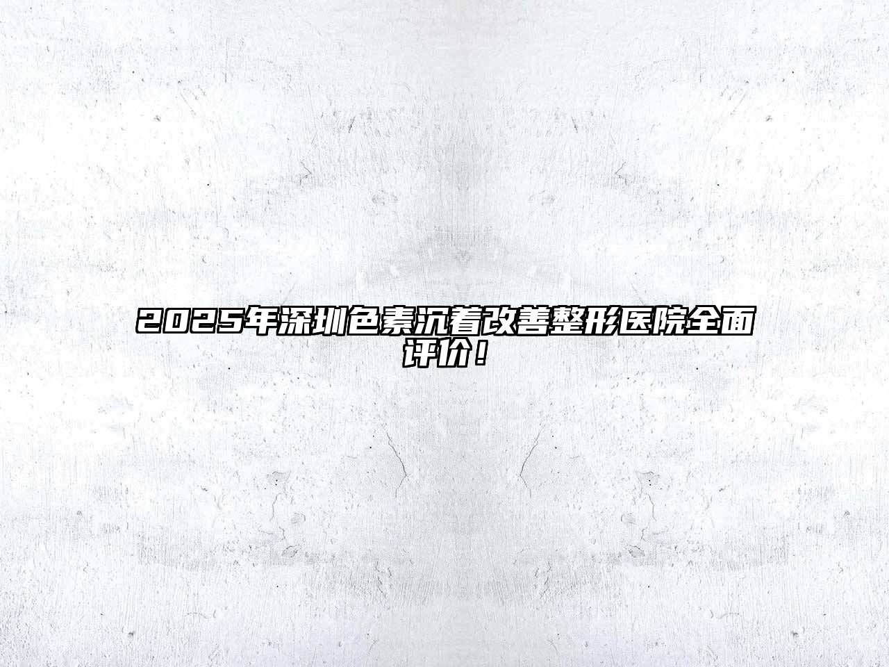2025年深圳色素沉着改善整形医院全面评价！
