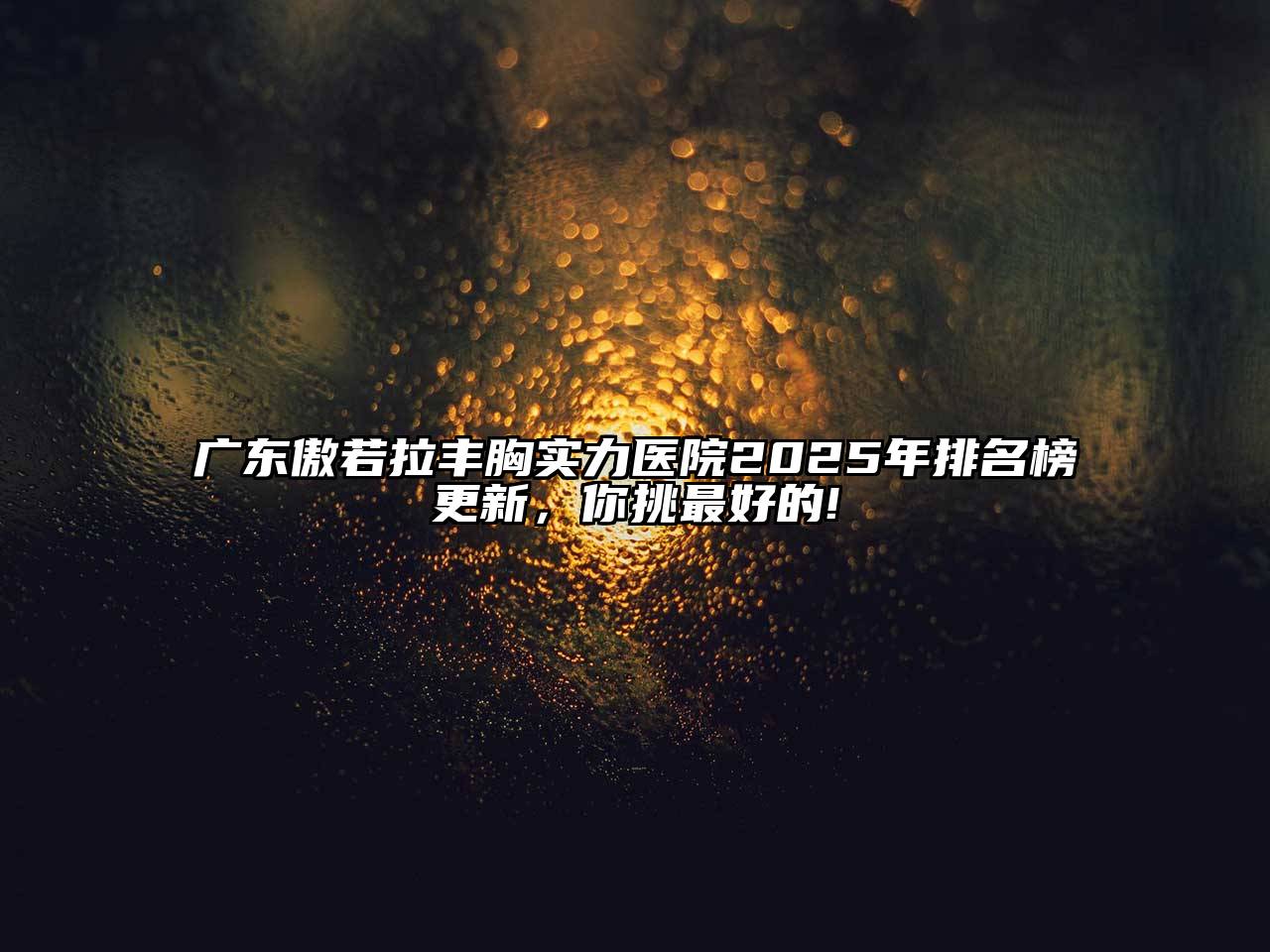 广东傲若拉丰胸实力医院2025年排名榜更新，你挑最好的!