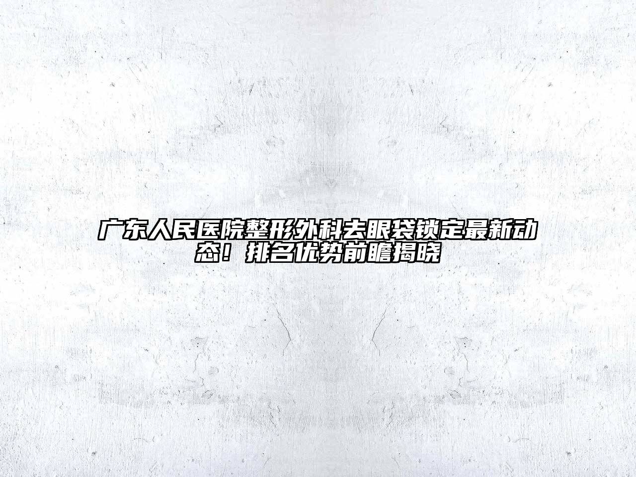 广东人民医院整形外科去眼袋锁定最新动态！排名优势前瞻揭晓