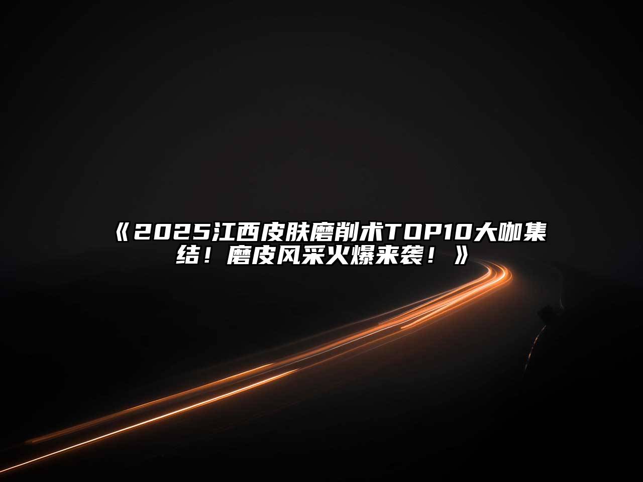 《2025江西皮肤磨削术TOP10大咖集结！磨皮风采火爆来袭！》