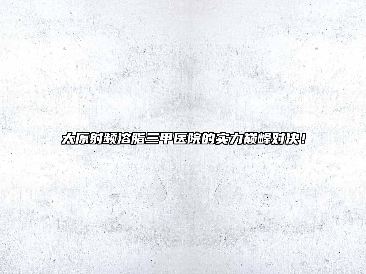 太原射频溶脂三甲医院的实力巅峰对决！