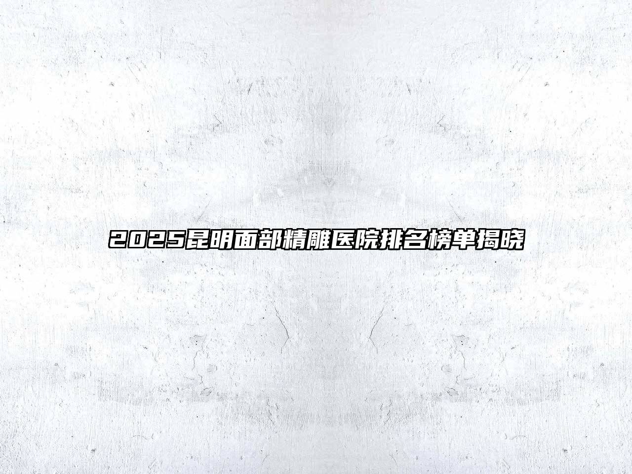 2025昆明面部精雕医院排名榜单揭晓