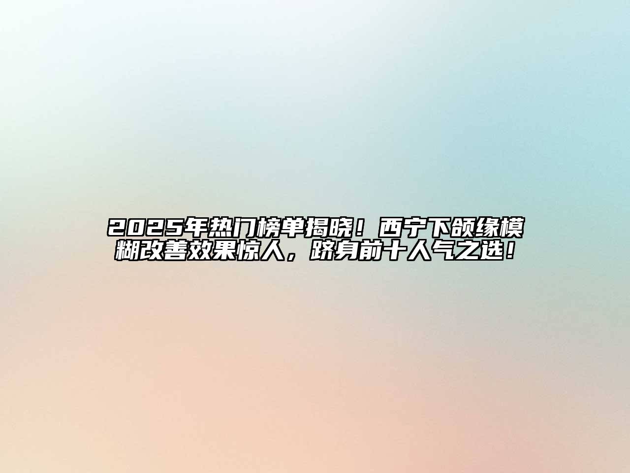 2025年热门榜单揭晓！西宁下颌缘模糊改善效果惊人，跻身前十人气之选！