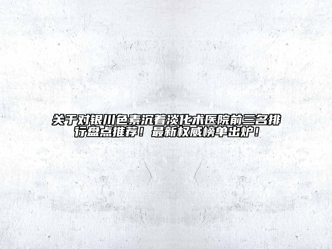 关于对银川色素沉着淡化术医院前三名排行盘点推荐！最新权威榜单出炉！