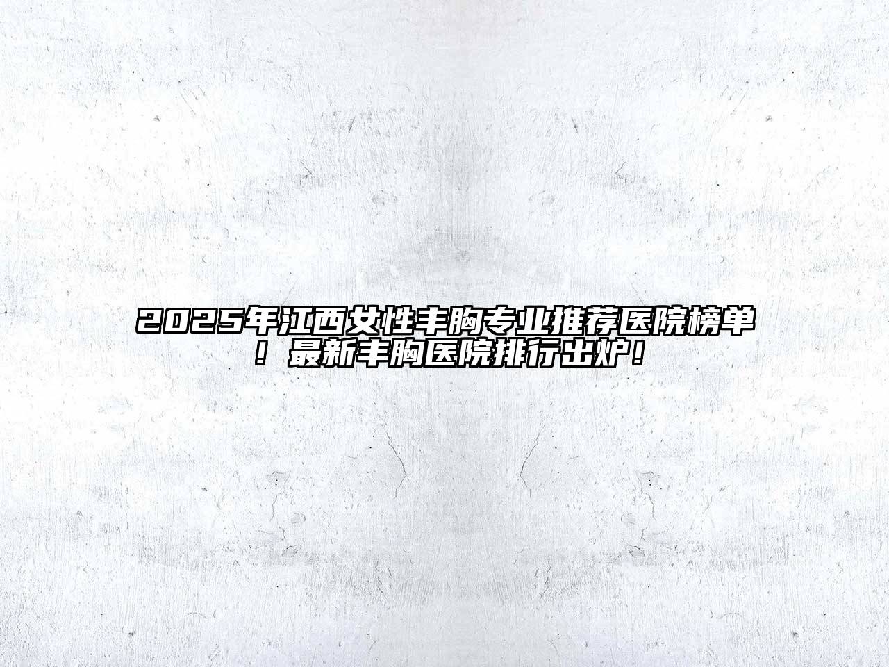 2025年江西女性丰胸专业推荐医院榜单！最新丰胸医院排行出炉！