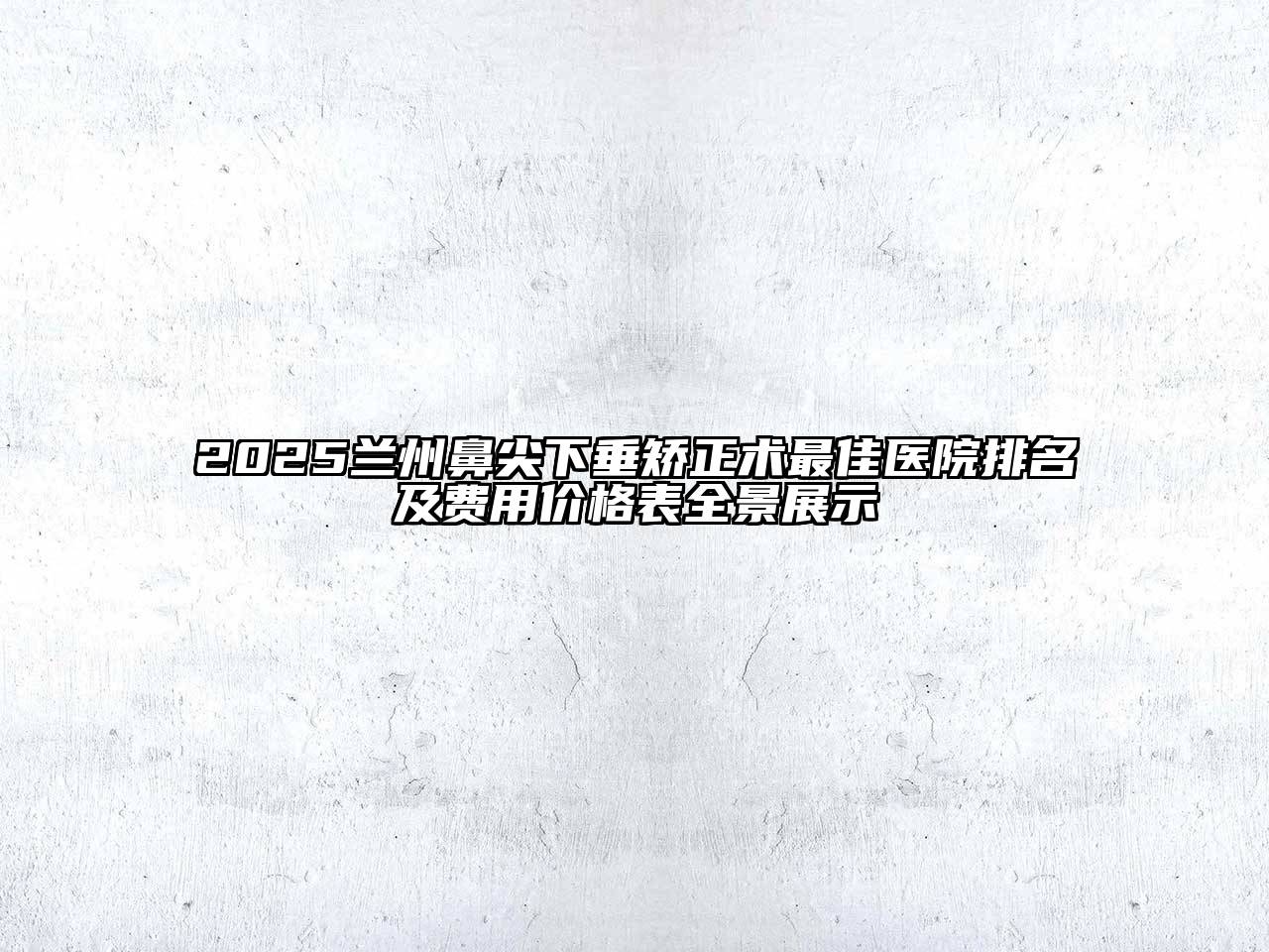 2025兰州鼻尖下垂矫正术最佳医院排名及费用价格表全景展示
