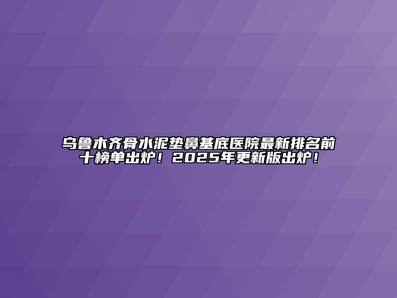 乌鲁木齐骨水泥垫鼻基底医院最新排名前十榜单出炉！2025年更新版出炉！