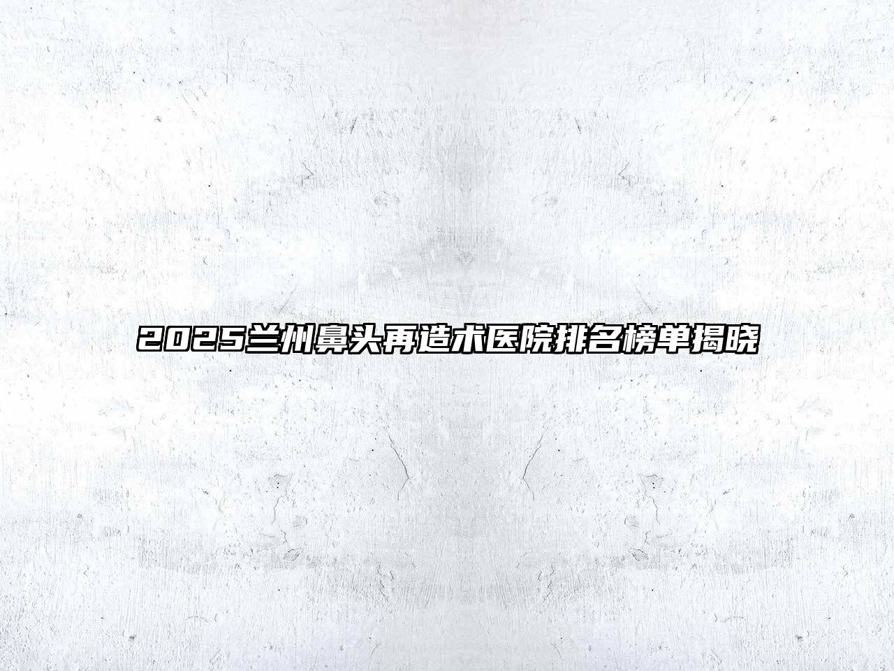 2025兰州鼻头再造术医院排名榜单揭晓