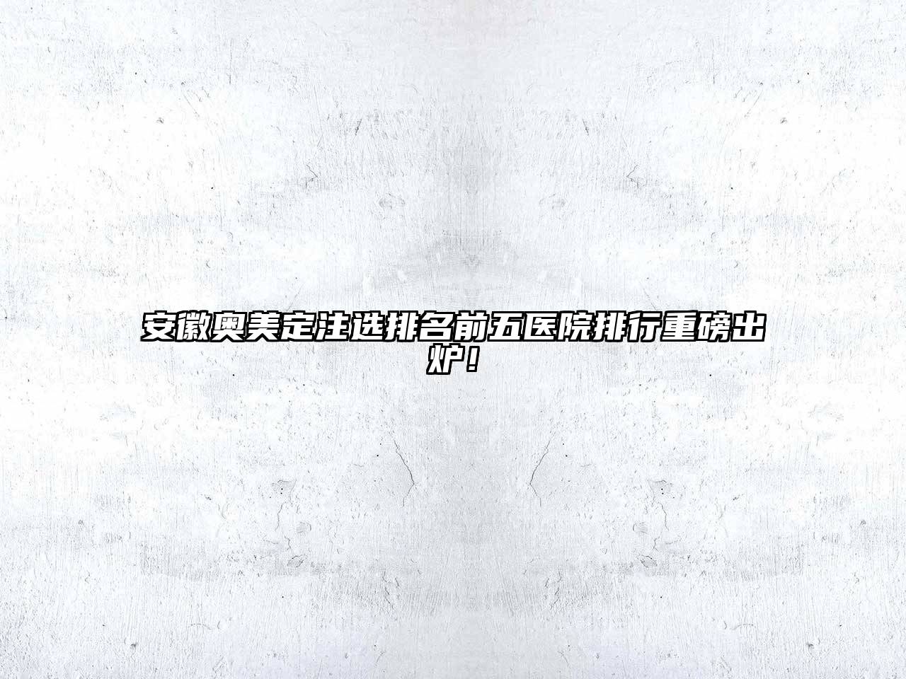 安徽奥美定注选排名前五医院排行重磅出炉！