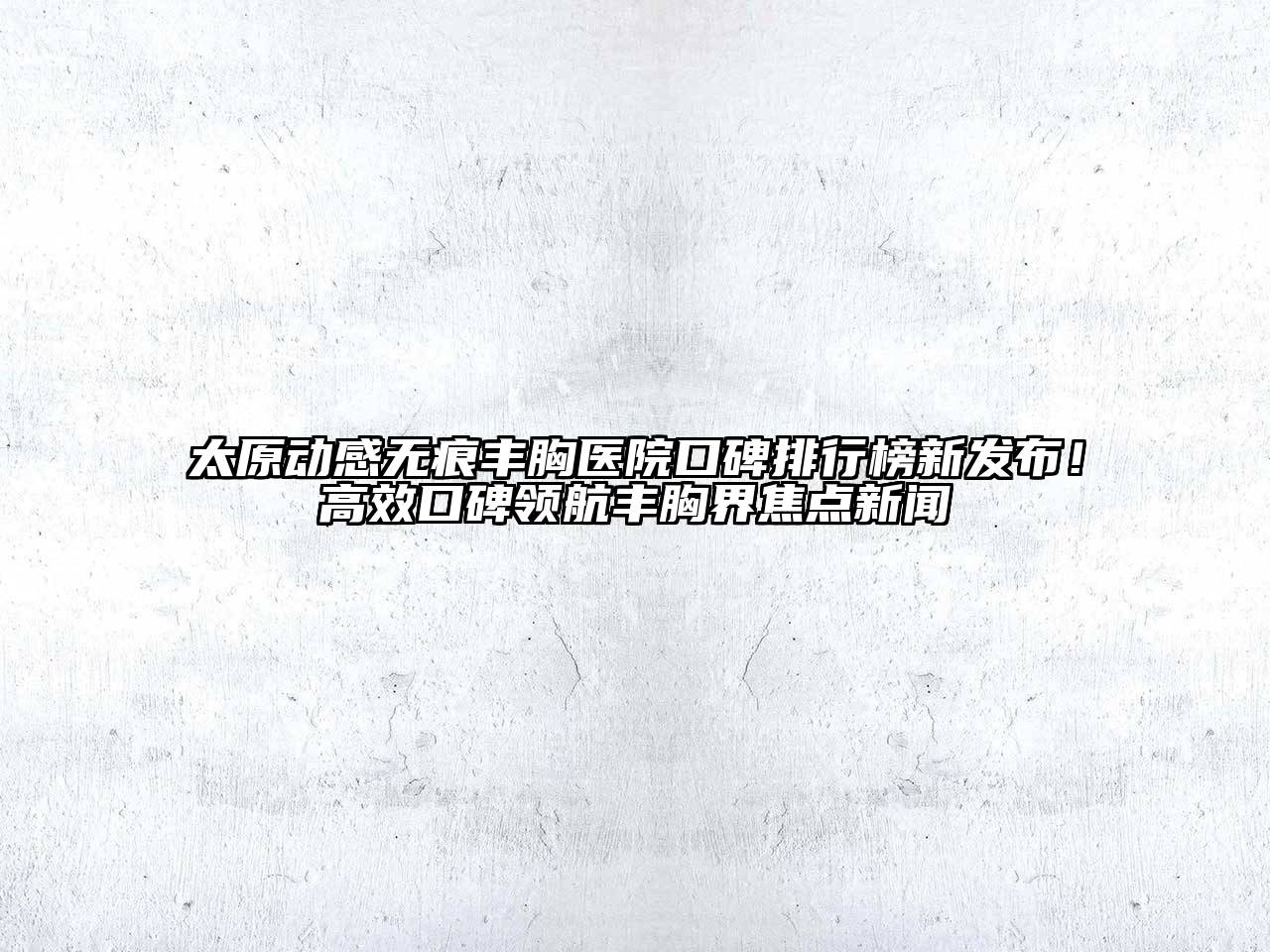 太原动感无痕丰胸医院口碑排行榜新发布！高效口碑领航丰胸界焦点新闻