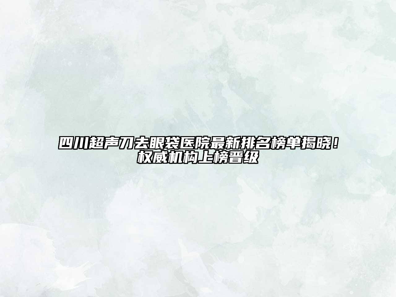 四川超声刀去眼袋医院最新排名榜单揭晓！权威机构上榜晋级